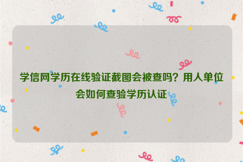 学信网学历在线验证截图会被查吗？用人单位会如何查验学历认证