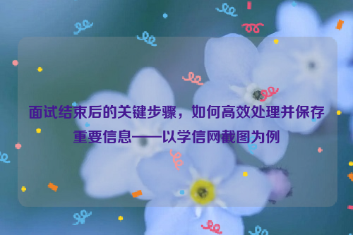 面试结束后的关键步骤，如何高效处理并保存重要信息——以学信网截图为例